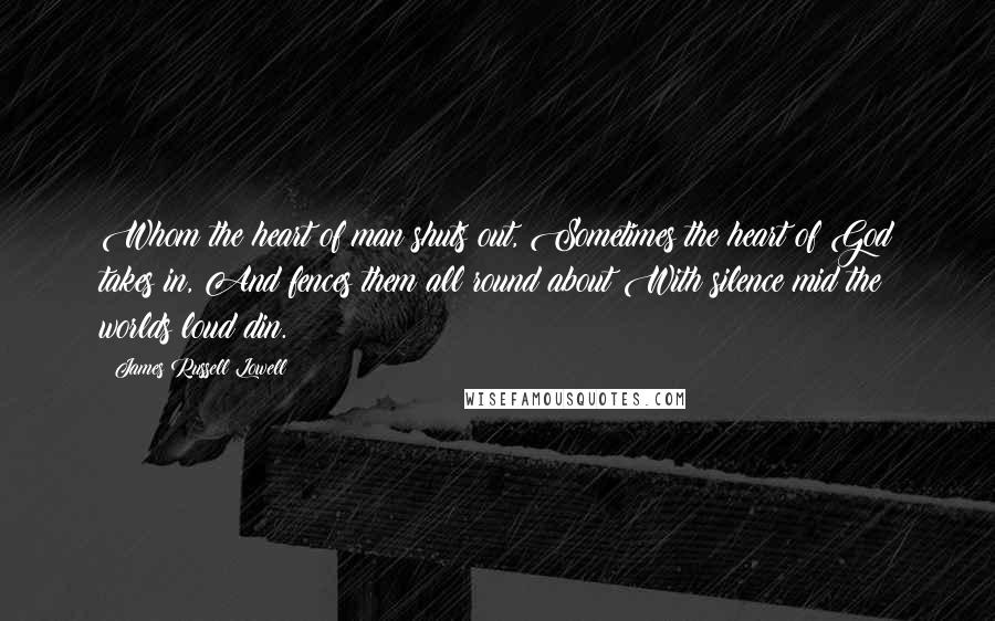 James Russell Lowell Quotes: Whom the heart of man shuts out, Sometimes the heart of God takes in, And fences them all round about With silence mid the worlds loud din.