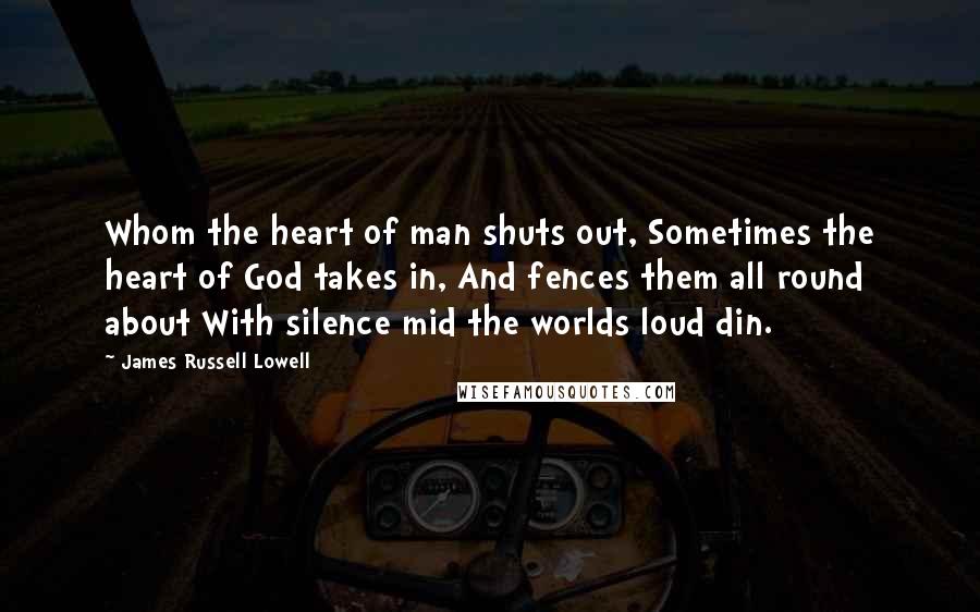 James Russell Lowell Quotes: Whom the heart of man shuts out, Sometimes the heart of God takes in, And fences them all round about With silence mid the worlds loud din.