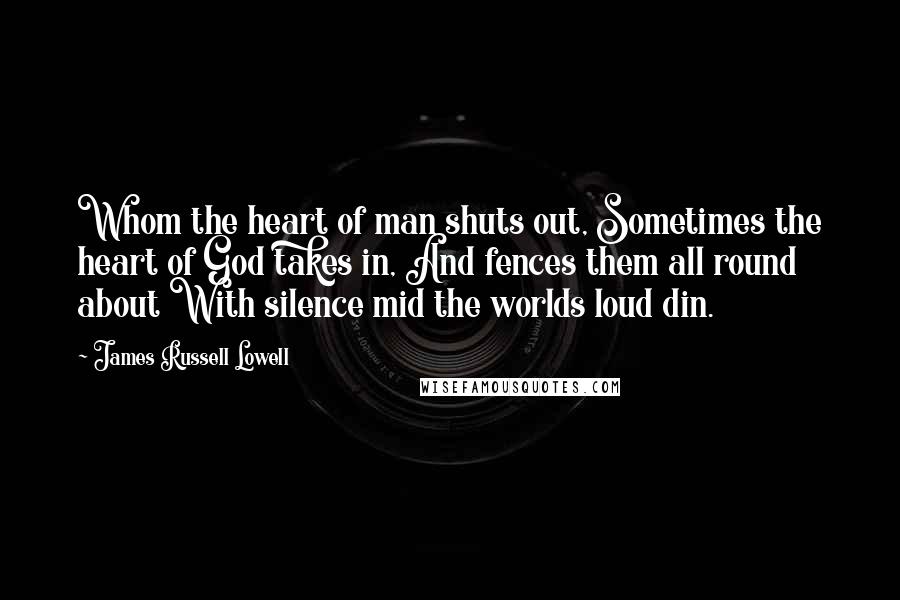 James Russell Lowell Quotes: Whom the heart of man shuts out, Sometimes the heart of God takes in, And fences them all round about With silence mid the worlds loud din.