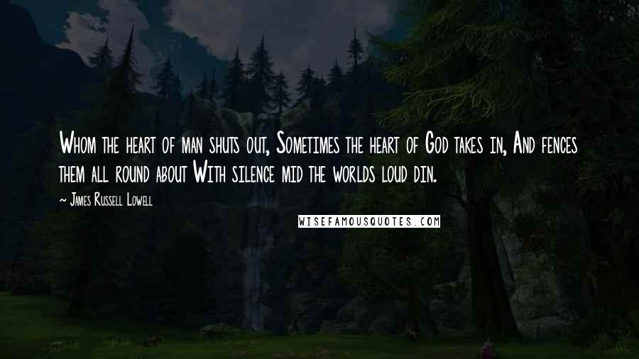 James Russell Lowell Quotes: Whom the heart of man shuts out, Sometimes the heart of God takes in, And fences them all round about With silence mid the worlds loud din.