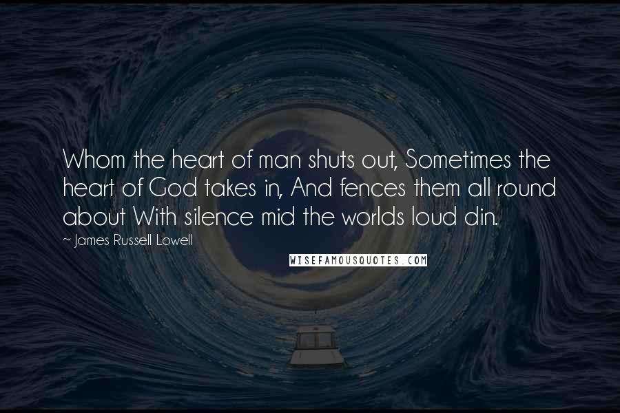 James Russell Lowell Quotes: Whom the heart of man shuts out, Sometimes the heart of God takes in, And fences them all round about With silence mid the worlds loud din.