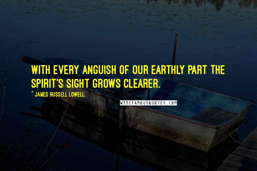 James Russell Lowell Quotes: With every anguish of our earthly part The spirit's sight grows clearer.