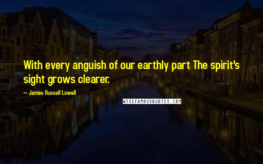 James Russell Lowell Quotes: With every anguish of our earthly part The spirit's sight grows clearer.