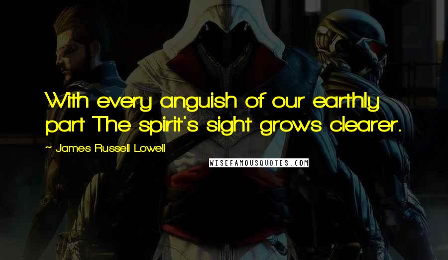 James Russell Lowell Quotes: With every anguish of our earthly part The spirit's sight grows clearer.