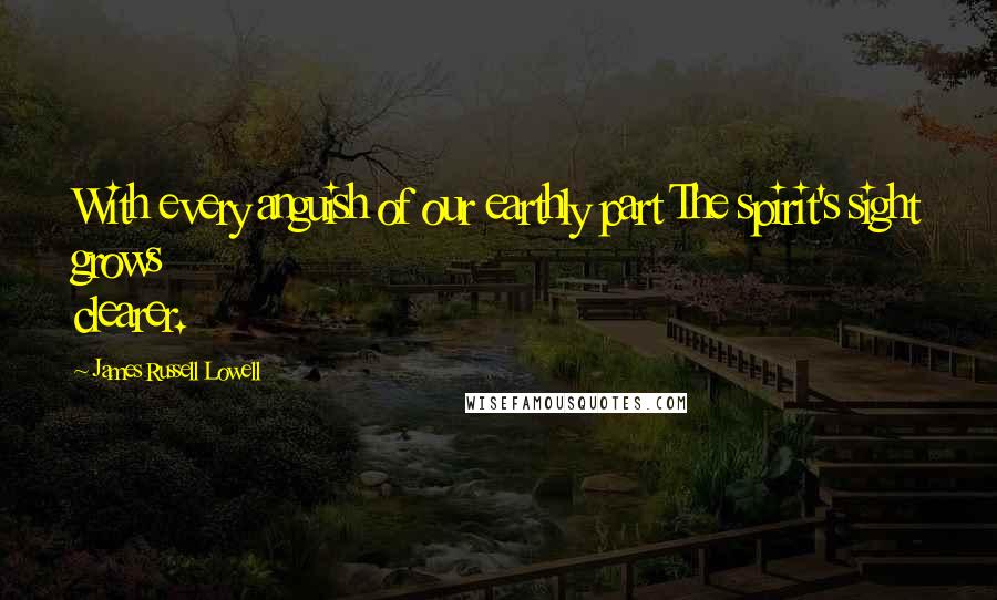 James Russell Lowell Quotes: With every anguish of our earthly part The spirit's sight grows clearer.