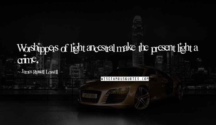 James Russell Lowell Quotes: Worshippers of light ancestral make the present light a crime.