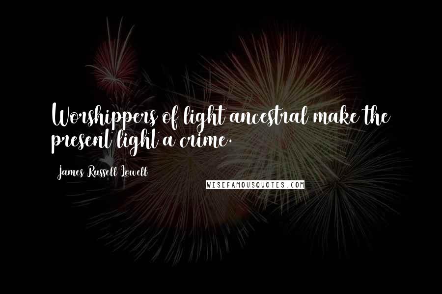 James Russell Lowell Quotes: Worshippers of light ancestral make the present light a crime.