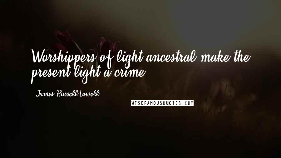 James Russell Lowell Quotes: Worshippers of light ancestral make the present light a crime.