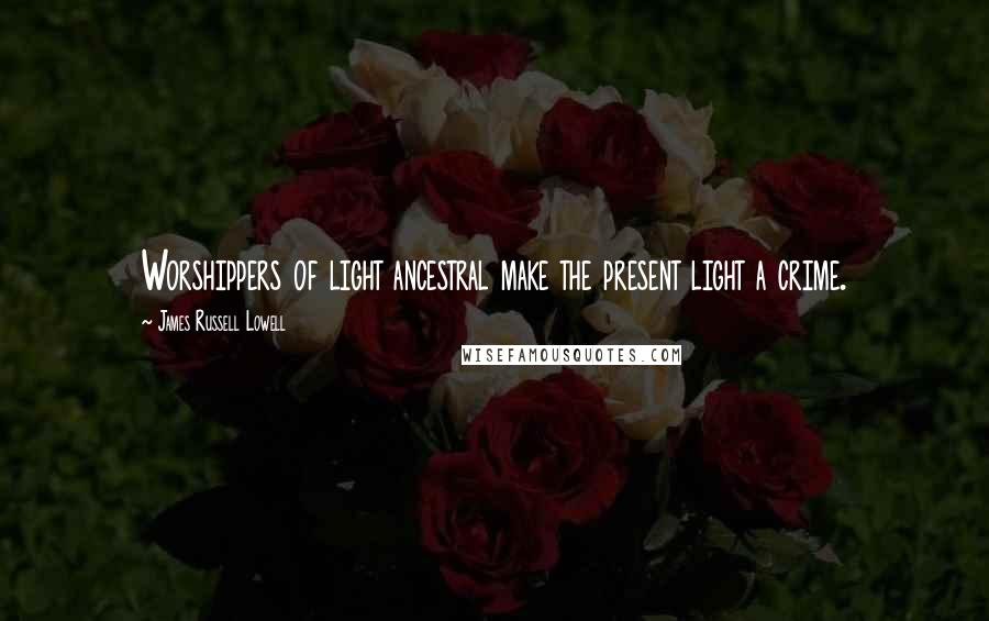 James Russell Lowell Quotes: Worshippers of light ancestral make the present light a crime.