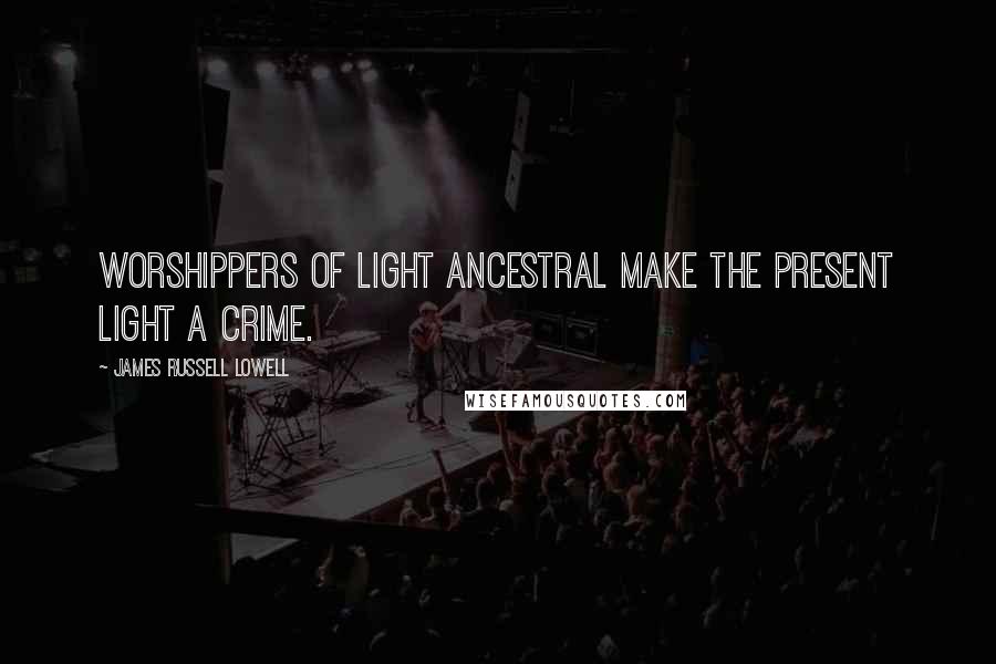 James Russell Lowell Quotes: Worshippers of light ancestral make the present light a crime.