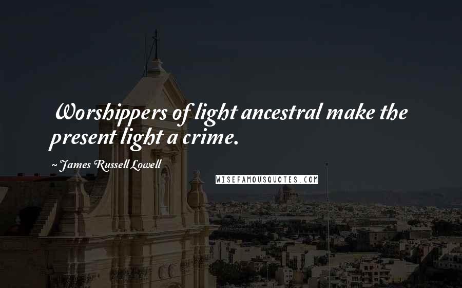 James Russell Lowell Quotes: Worshippers of light ancestral make the present light a crime.