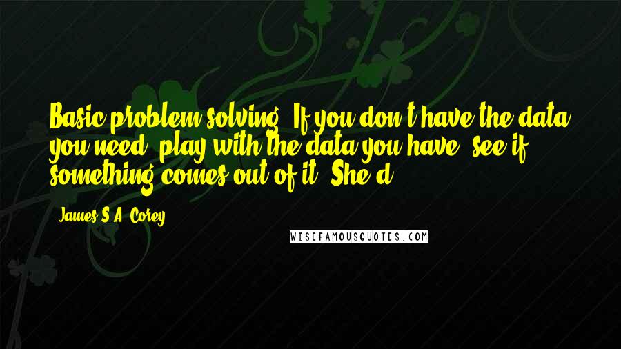 James S.A. Corey Quotes: Basic problem solving. If you don't have the data you need, play with the data you have, see if something comes out of it. She'd