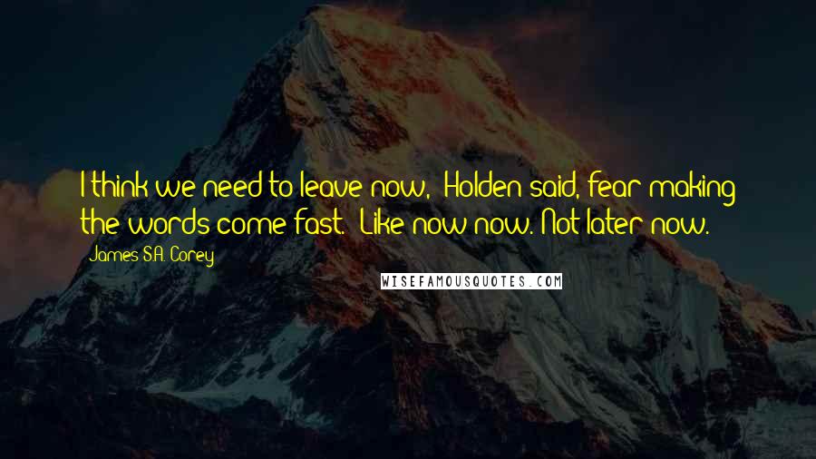 James S.A. Corey Quotes: I think we need to leave now," Holden said, fear making the words come fast. "Like now now. Not later now.