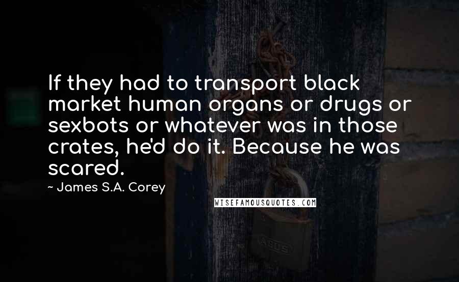 James S.A. Corey Quotes: If they had to transport black market human organs or drugs or sexbots or whatever was in those crates, he'd do it. Because he was scared.