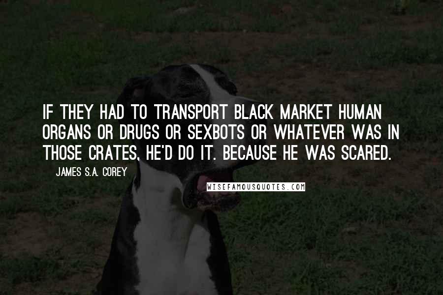 James S.A. Corey Quotes: If they had to transport black market human organs or drugs or sexbots or whatever was in those crates, he'd do it. Because he was scared.