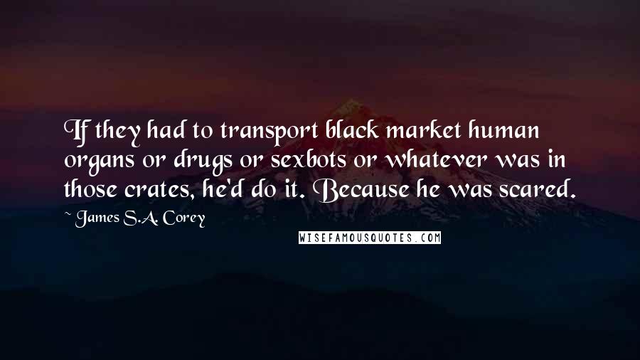 James S.A. Corey Quotes: If they had to transport black market human organs or drugs or sexbots or whatever was in those crates, he'd do it. Because he was scared.