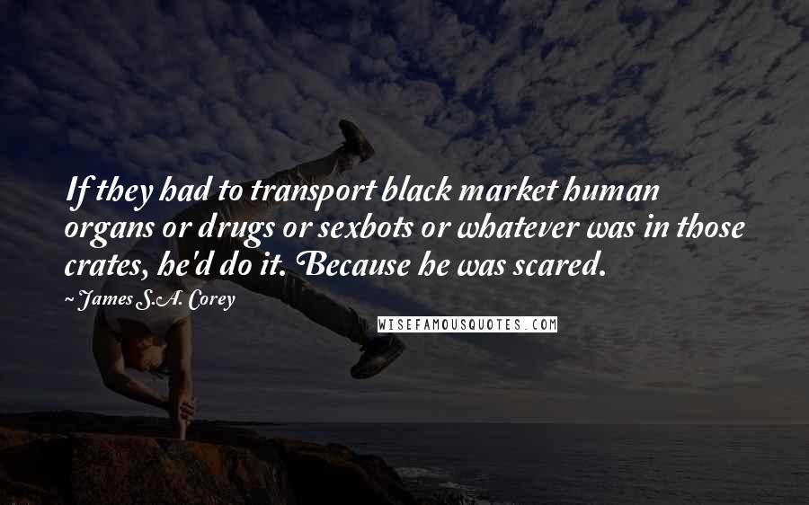 James S.A. Corey Quotes: If they had to transport black market human organs or drugs or sexbots or whatever was in those crates, he'd do it. Because he was scared.