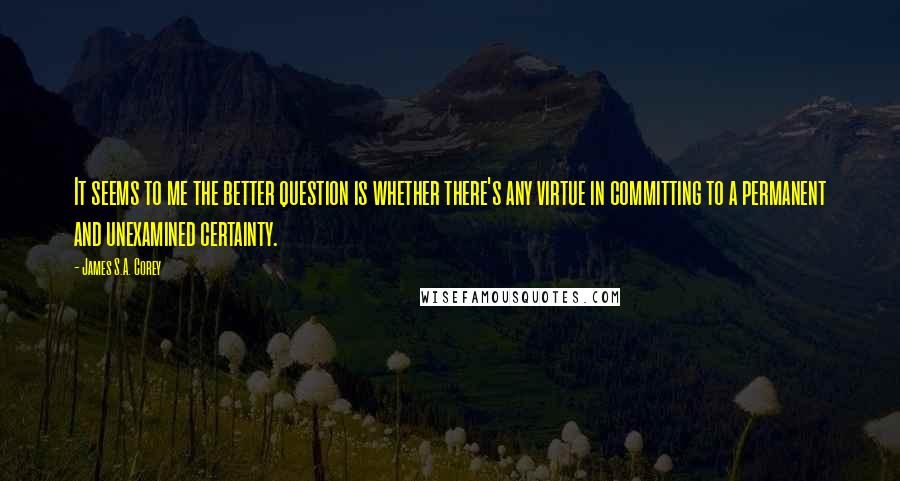 James S.A. Corey Quotes: It seems to me the better question is whether there's any virtue in committing to a permanent and unexamined certainty.