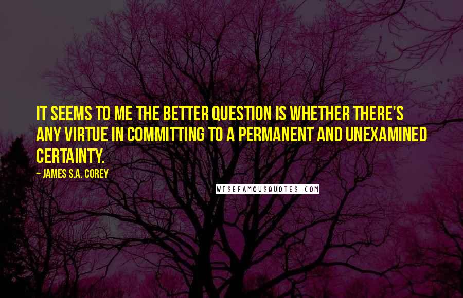 James S.A. Corey Quotes: It seems to me the better question is whether there's any virtue in committing to a permanent and unexamined certainty.