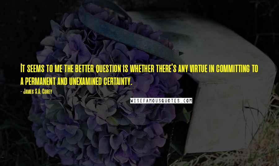 James S.A. Corey Quotes: It seems to me the better question is whether there's any virtue in committing to a permanent and unexamined certainty.