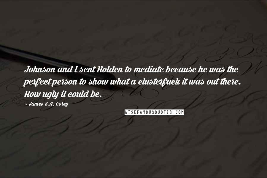 James S.A. Corey Quotes: Johnson and I sent Holden to mediate because he was the perfect person to show what a clusterfuck it was out there. How ugly it could be.