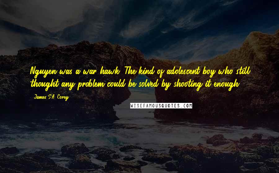 James S.A. Corey Quotes: Nguyen was a war hawk. The kind of adolescent boy who still thought any problem could be solved by shooting it enough.