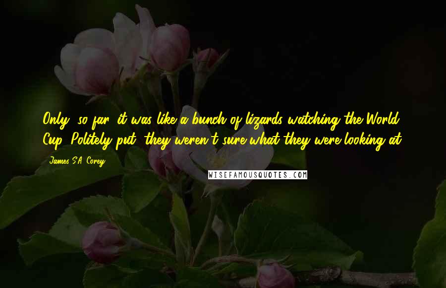 James S.A. Corey Quotes: Only, so far, it was like a bunch of lizards watching the World Cup. Politely put, they weren't sure what they were looking at.