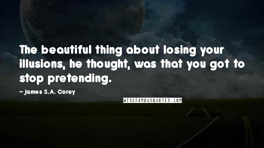 James S.A. Corey Quotes: The beautiful thing about losing your illusions, he thought, was that you got to stop pretending.