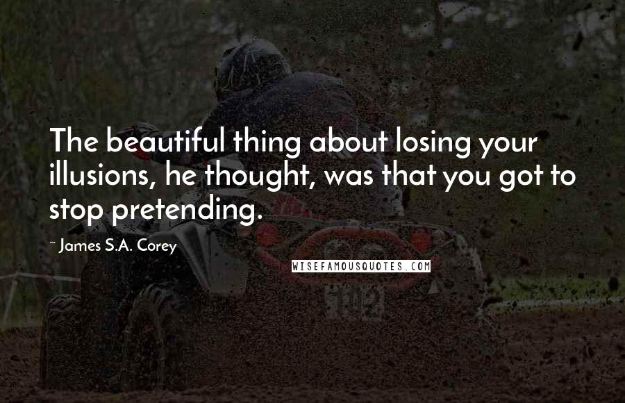 James S.A. Corey Quotes: The beautiful thing about losing your illusions, he thought, was that you got to stop pretending.