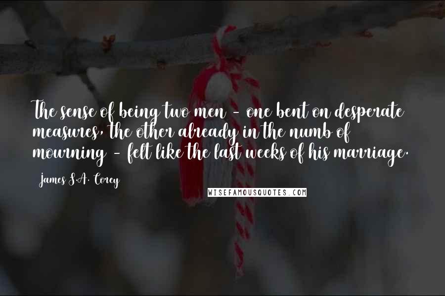 James S.A. Corey Quotes: The sense of being two men - one bent on desperate measures, the other already in the numb of mourning - felt like the last weeks of his marriage.