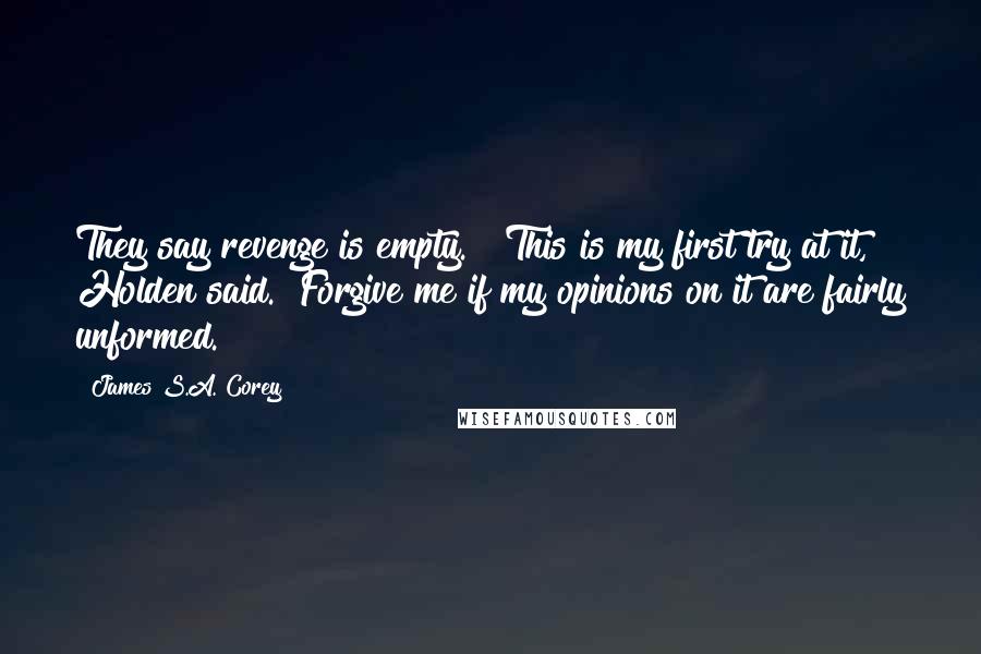 James S.A. Corey Quotes: They say revenge is empty." "This is my first try at it," Holden said. "Forgive me if my opinions on it are fairly unformed.