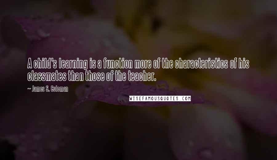 James S. Coleman Quotes: A child's learning is a function more of the characteristics of his classmates than those of the teacher.