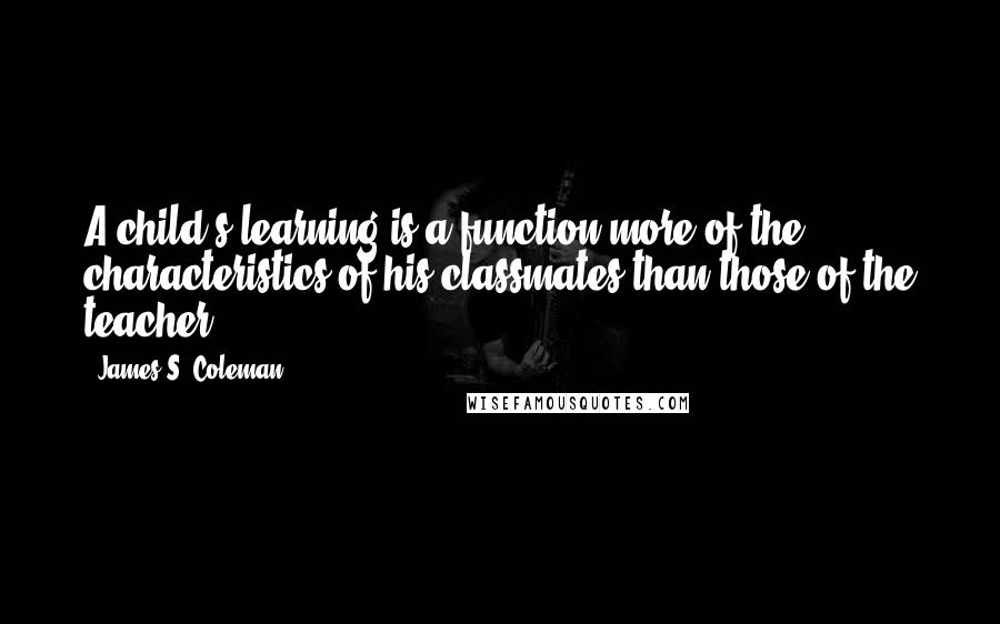 James S. Coleman Quotes: A child's learning is a function more of the characteristics of his classmates than those of the teacher.