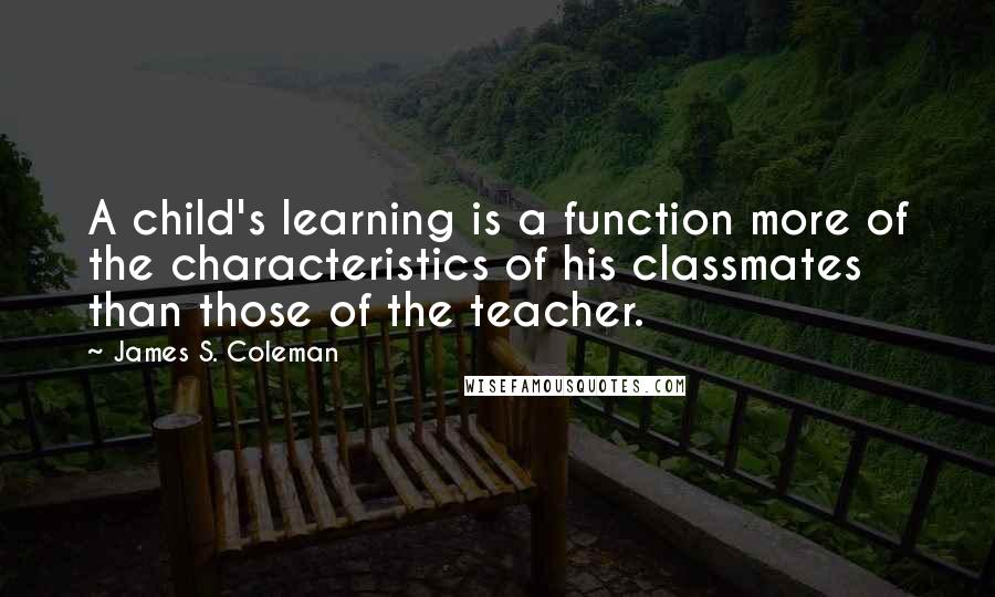 James S. Coleman Quotes: A child's learning is a function more of the characteristics of his classmates than those of the teacher.