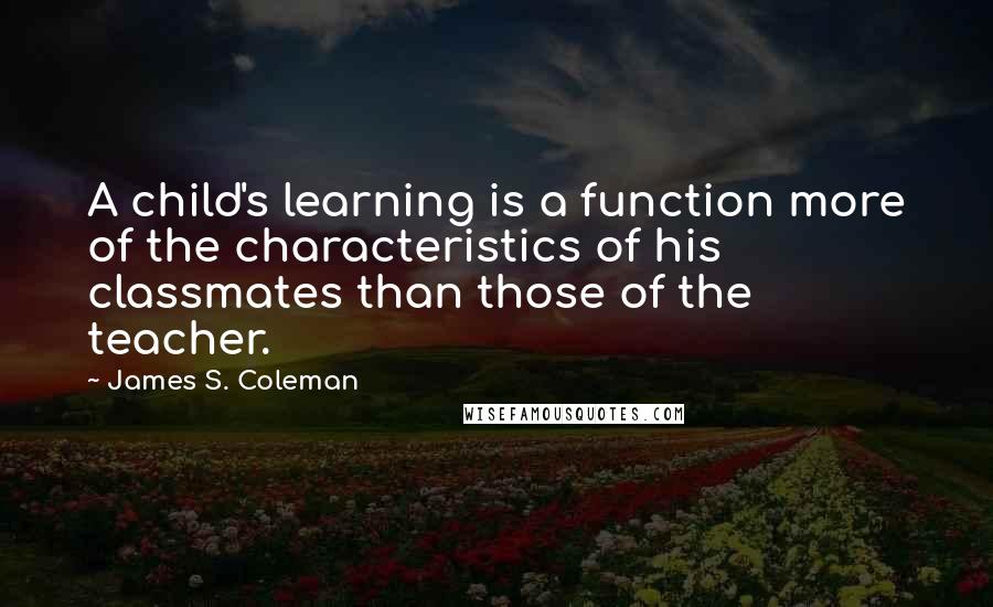 James S. Coleman Quotes: A child's learning is a function more of the characteristics of his classmates than those of the teacher.