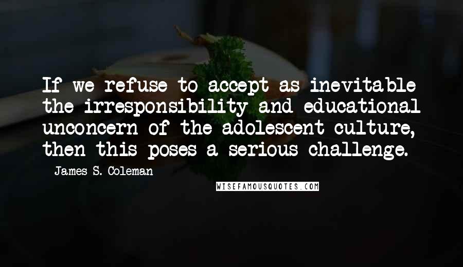 James S. Coleman Quotes: If we refuse to accept as inevitable the irresponsibility and educational unconcern of the adolescent culture, then this poses a serious challenge.