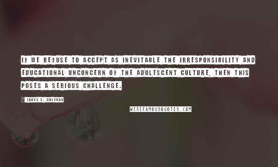 James S. Coleman Quotes: If we refuse to accept as inevitable the irresponsibility and educational unconcern of the adolescent culture, then this poses a serious challenge.