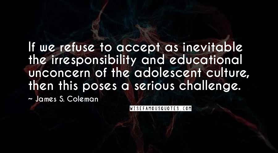 James S. Coleman Quotes: If we refuse to accept as inevitable the irresponsibility and educational unconcern of the adolescent culture, then this poses a serious challenge.