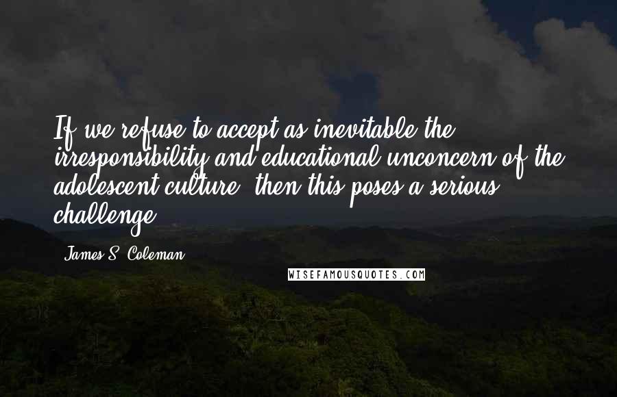James S. Coleman Quotes: If we refuse to accept as inevitable the irresponsibility and educational unconcern of the adolescent culture, then this poses a serious challenge.