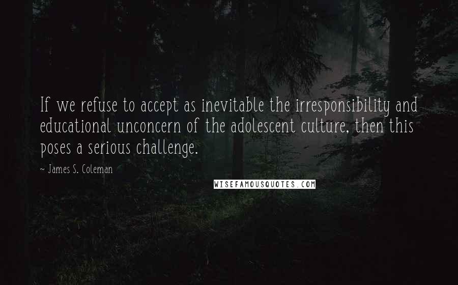 James S. Coleman Quotes: If we refuse to accept as inevitable the irresponsibility and educational unconcern of the adolescent culture, then this poses a serious challenge.