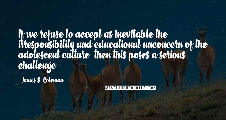 James S. Coleman Quotes: If we refuse to accept as inevitable the irresponsibility and educational unconcern of the adolescent culture, then this poses a serious challenge.