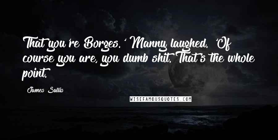 James Sallis Quotes: That you're Borges.' Manny laughed. 'Of course you are, you dumb shit. That's the whole point.