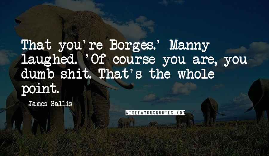 James Sallis Quotes: That you're Borges.' Manny laughed. 'Of course you are, you dumb shit. That's the whole point.