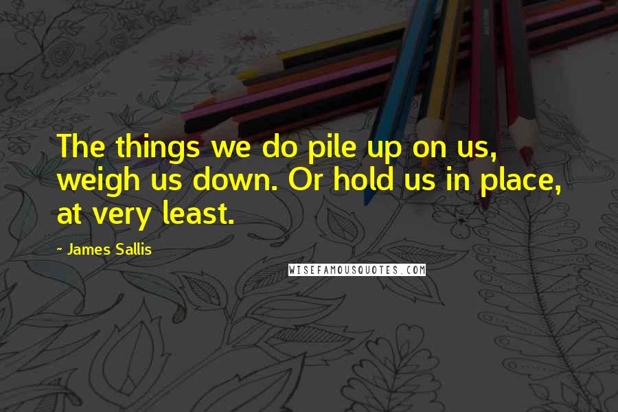 James Sallis Quotes: The things we do pile up on us, weigh us down. Or hold us in place, at very least.