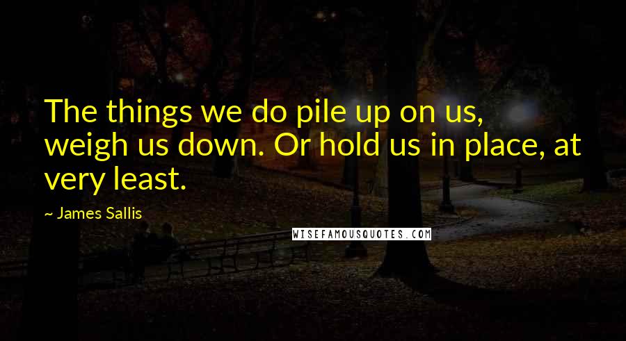 James Sallis Quotes: The things we do pile up on us, weigh us down. Or hold us in place, at very least.