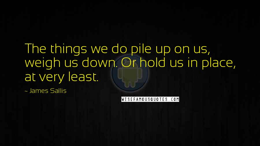 James Sallis Quotes: The things we do pile up on us, weigh us down. Or hold us in place, at very least.