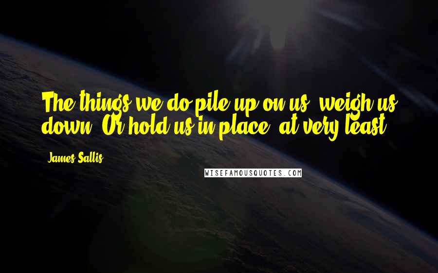 James Sallis Quotes: The things we do pile up on us, weigh us down. Or hold us in place, at very least.