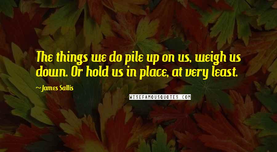 James Sallis Quotes: The things we do pile up on us, weigh us down. Or hold us in place, at very least.