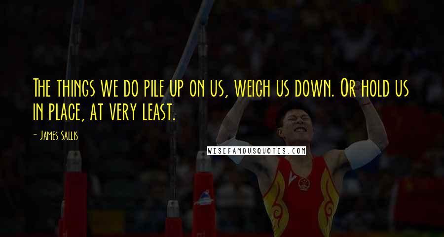 James Sallis Quotes: The things we do pile up on us, weigh us down. Or hold us in place, at very least.