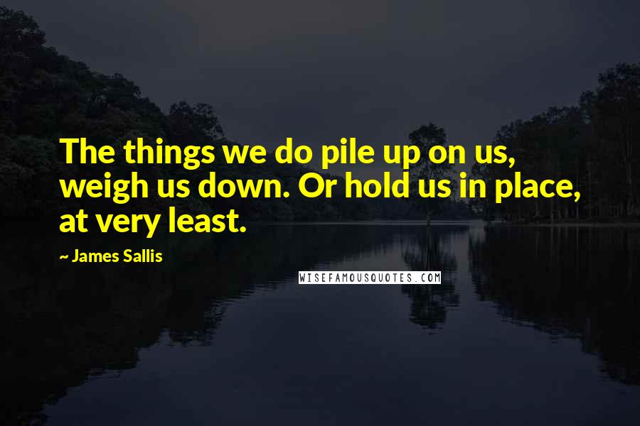 James Sallis Quotes: The things we do pile up on us, weigh us down. Or hold us in place, at very least.
